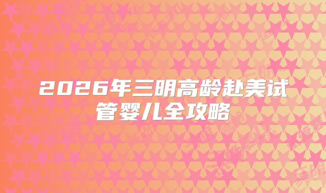 2026年三明高龄赴美试管婴儿全攻略