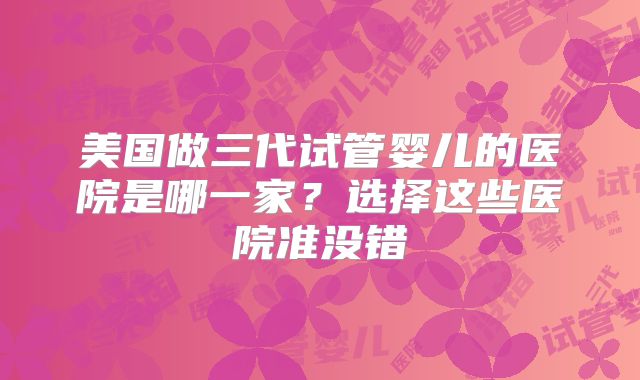 美国做三代试管婴儿的医院是哪一家?选择这些医院准没错