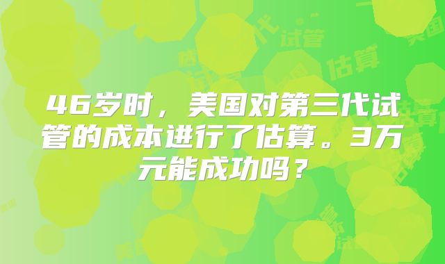 46岁时，美国对第三代试管的成本进行了估算。3万元能成功吗？
