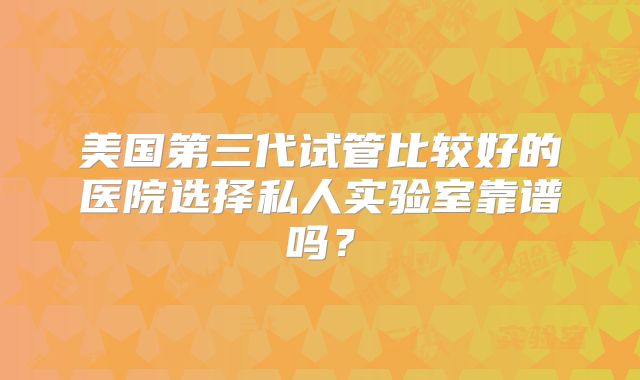 美国第三代试管比较好的医院选择私人实验室靠谱吗？