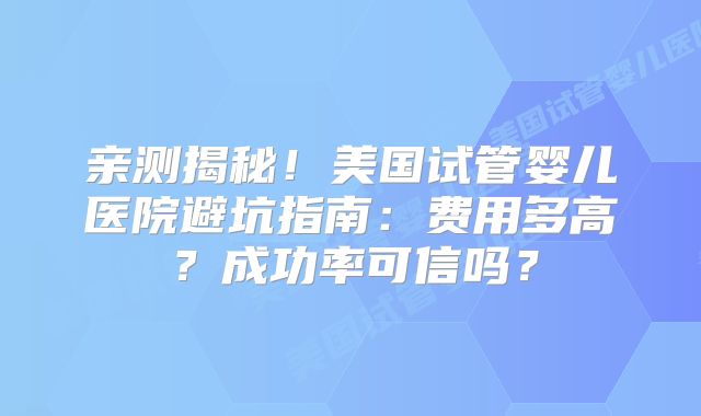 亲测揭秘！美国试管婴儿医院避坑指南：费用多高？成功率可信吗？