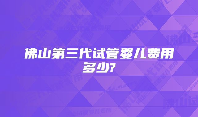 佛山第三代试管婴儿费用多少?