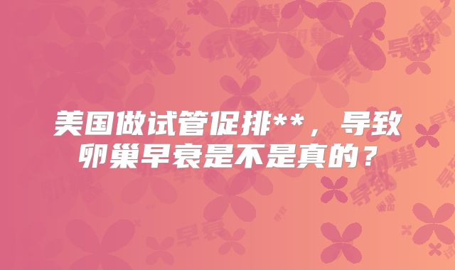 美国做试管促排**,导致卵巢早衰是不是真的?