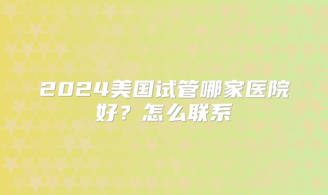 2024美国试管哪家医院好？怎么联系