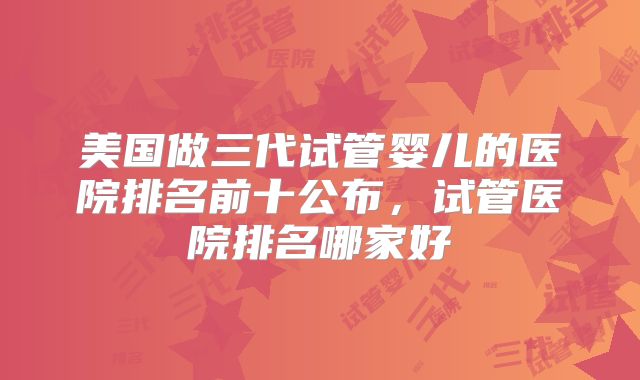 美国做三代试管婴儿的医院排名前十公布,试管医院排名哪家好