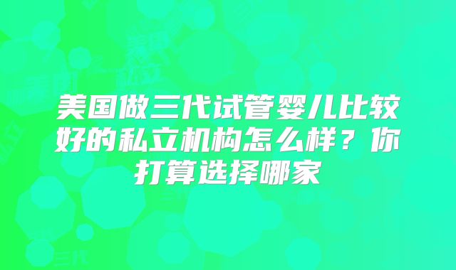 美国做三代试管婴儿比较好的私立机构怎么样?你打算选择哪家