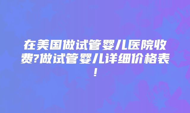 在美国做试管婴儿医院收费?做试管婴儿详细价格表!