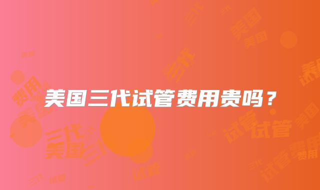 美国三代试管费用贵吗？