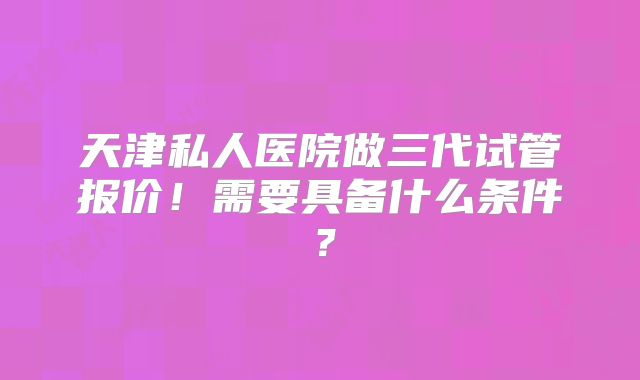 天津私人医院做三代试管报价！需要具备什么条件？