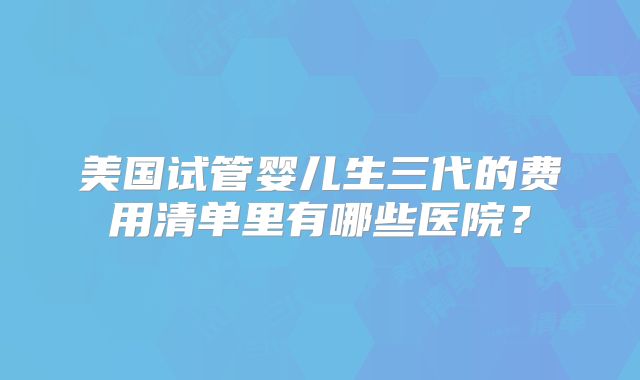 美国试管婴儿生三代的费用清单里有哪些医院？