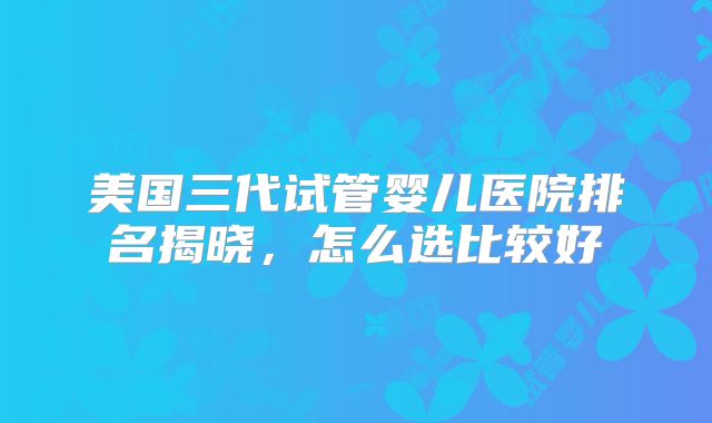 美国三代试管婴儿医院排名揭晓,怎么选比较好