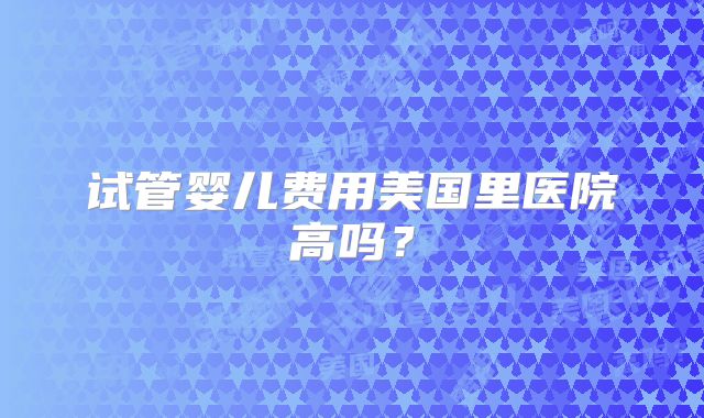 试管婴儿费用美国里医院高吗？