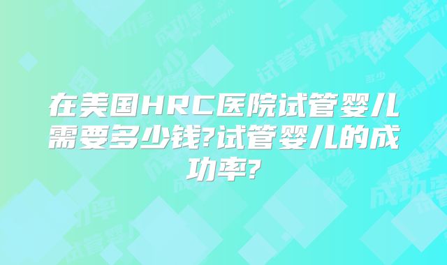在美国HRC医院试管婴儿需要多少钱?试管婴儿的成功率?