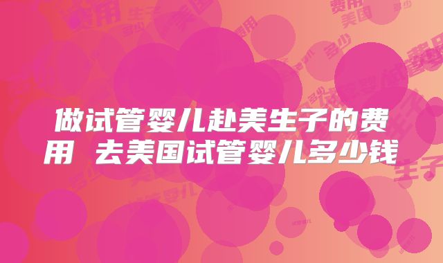 做试管婴儿赴美生子的费用 去美国试管婴儿多少钱
