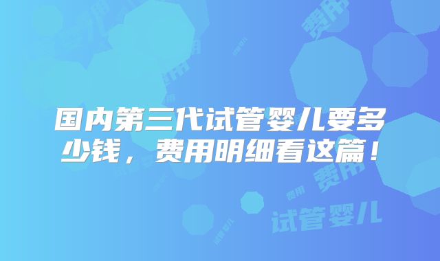 国内第三代试管婴儿要多少钱，费用明细看这篇！