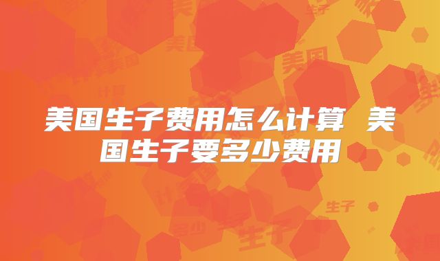 美国生子费用怎么计算 美国生子要多少费用