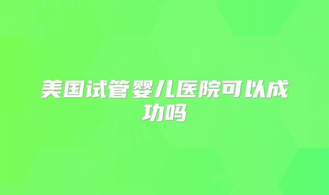 美国试管婴儿医院可以成功吗