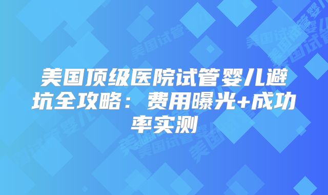 美国顶级医院试管婴儿避坑全攻略：费用曝光+成功率实测