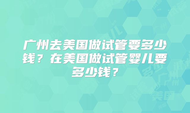 广州去美国做试管要多少钱？在美国做试管婴儿要多少钱？