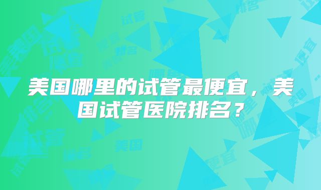 美国哪里的试管最便宜，美国试管医院排名？