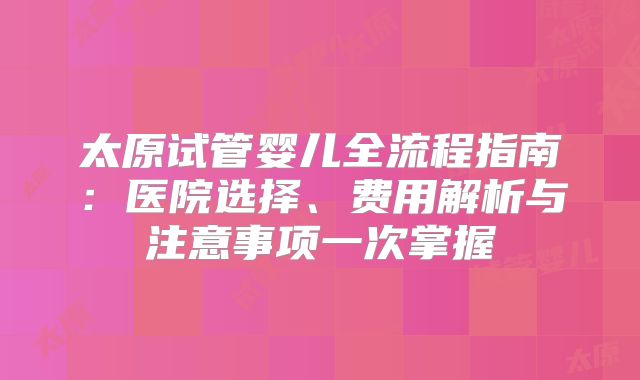太原试管婴儿全流程指南:医院选择、费用解析与注意事项一次掌握