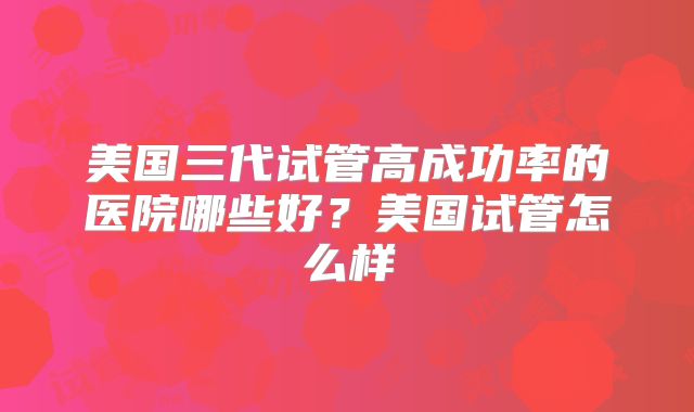 美国三代试管高成功率的医院哪些好？美国试管怎么样