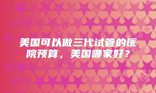 美国可以做三代试管的医院预算，美国哪家好？