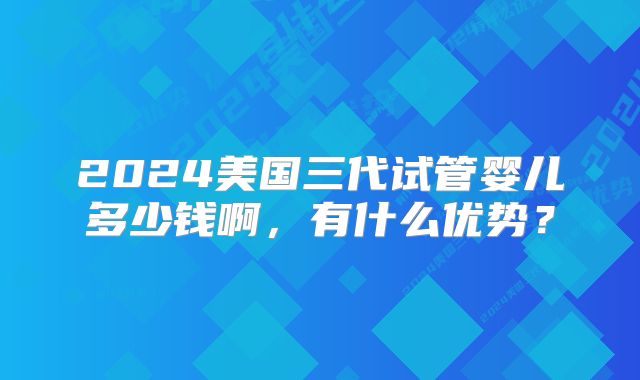 2024美国三代试管婴儿多少钱啊,有什么优势?