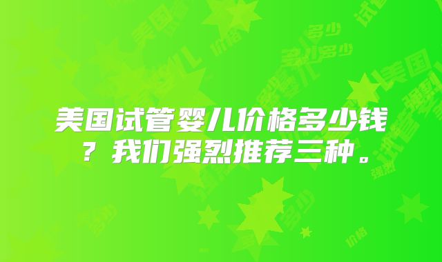 美国试管婴儿价格多少钱？我们强烈推荐三种。