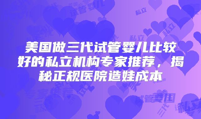美国做三代试管婴儿比较好的私立机构专家推荐，揭秘正规医院造娃成本
