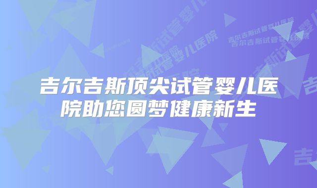 吉尔吉斯顶尖试管婴儿医院助您圆梦健康新生