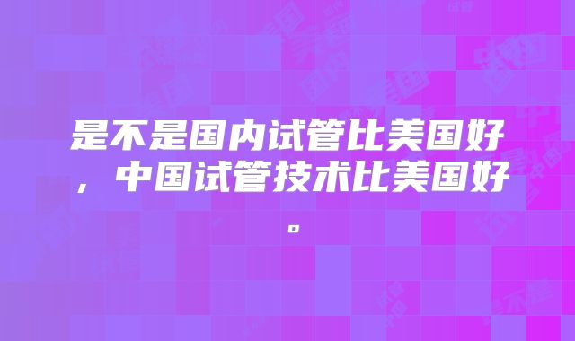 是不是国内试管比美国好，中国试管技术比美国好。