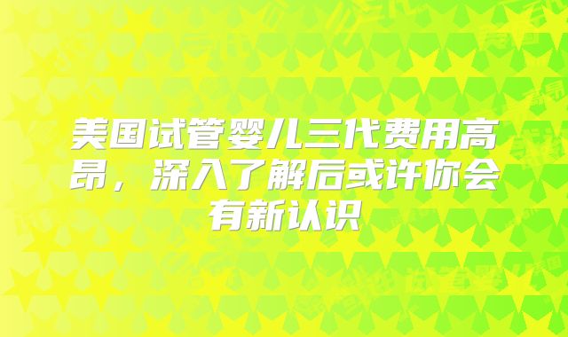 美国试管婴儿三代费用高昂，深入了解后或许你会有新认识