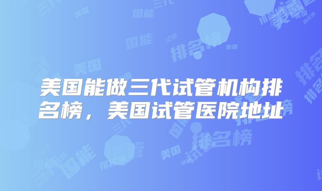 美国能做三代试管机构排名榜，美国试管医院地址