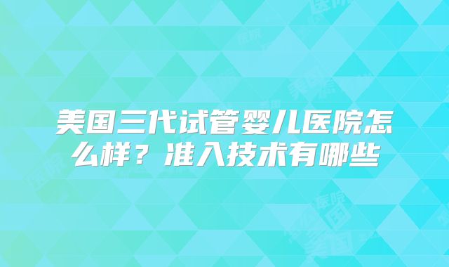 美国三代试管婴儿医院怎么样？准入技术有哪些