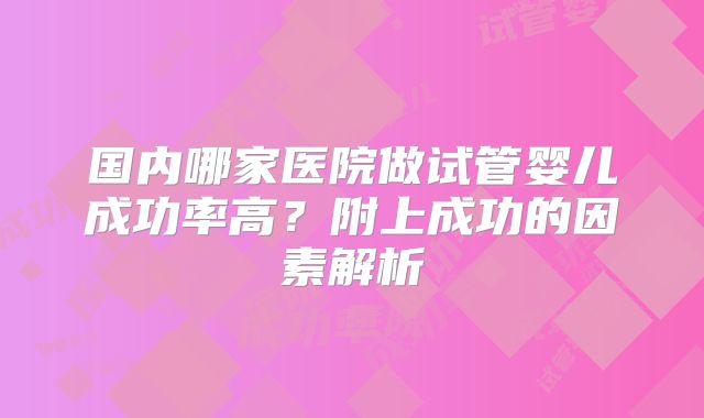 国内哪家医院做试管婴儿成功率高？附上成功的因素解析