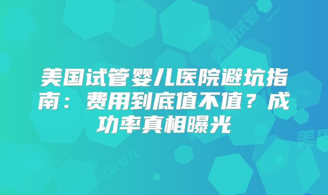 美国试管婴儿医院避坑指南：费用到底值不值？成功率真相曝光