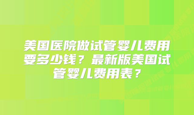 美国医院做试管婴儿费用要多少钱？最新版美国试管婴儿费用表？