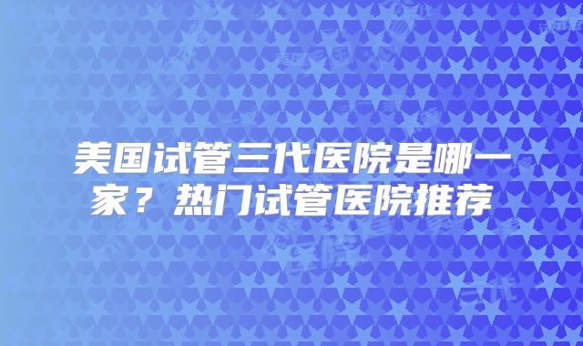 美国试管三代医院是哪一家?热门试管医院推荐