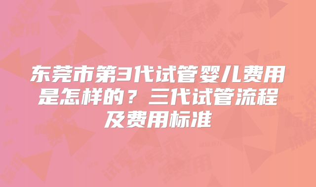 东莞市第3代试管婴儿费用是怎样的？三代试管流程及费用标准