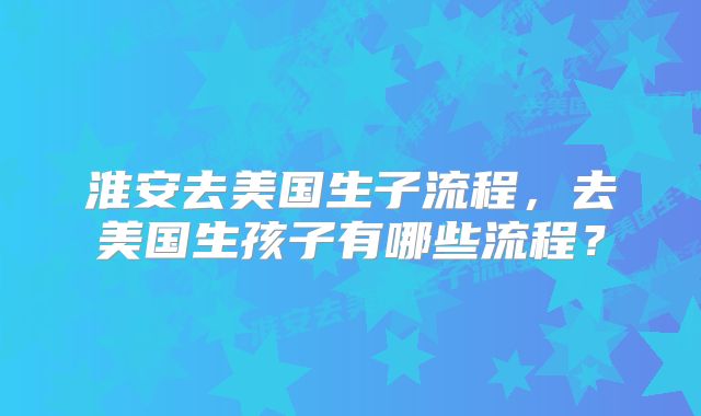 淮安去美国生子流程,去美国生孩子有哪些流程?