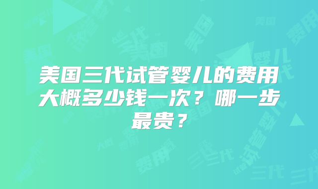 美国三代试管婴儿的费用大概多少钱一次？哪一步最贵？