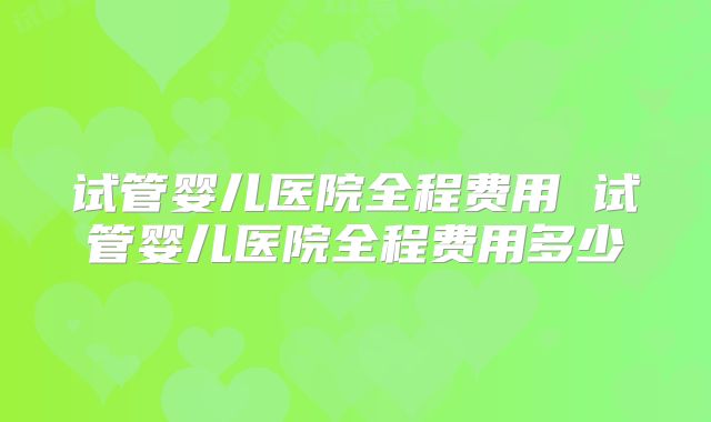 试管婴儿医院全程费用 试管婴儿医院全程费用多少