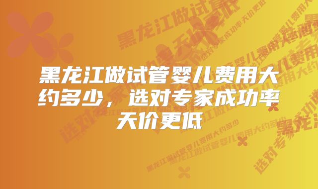 黑龙江做试管婴儿费用大约多少，选对专家成功率天价更低