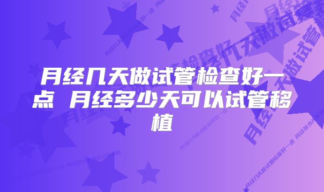 月经几天做试管检查好一点 月经多少天可以试管移植