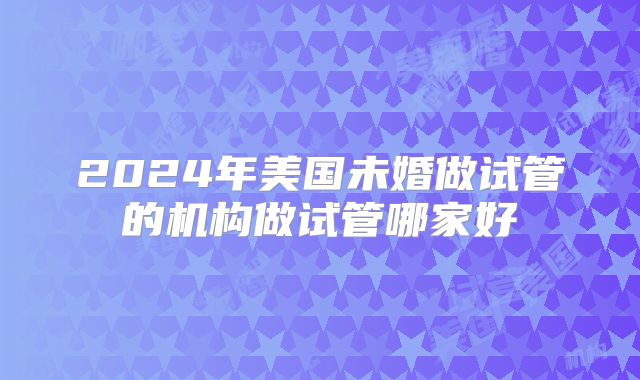 2024年美国未婚做试管的机构做试管哪家好