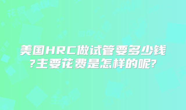 美国HRC做试管要多少钱?主要花费是怎样的呢?
