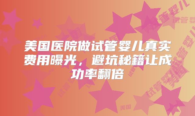 美国医院做试管婴儿真实费用曝光，避坑秘籍让成功率翻倍