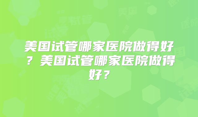 美国试管哪家医院做得好？美国试管哪家医院做得好？