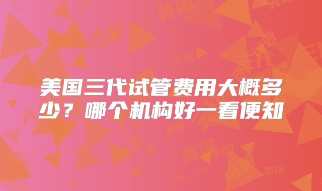 美国三代试管费用大概多少？哪个机构好一看便知